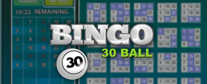 30 Ball Bingo will give you that instant rush of excitement that all bingo players know and love. Played on a 3x3 grid, each card in this unique variation of bingo has nine numbers, and your mission is to mark off numbers that are called out to complete a full house. What really sets 30 Ball Bingo apart from other versions of bingo is that it's super fast to play. Line up your cards because you could be just minutes away from a big win – and don't forget, the more balls that are called, the higher the chance that you'll win!